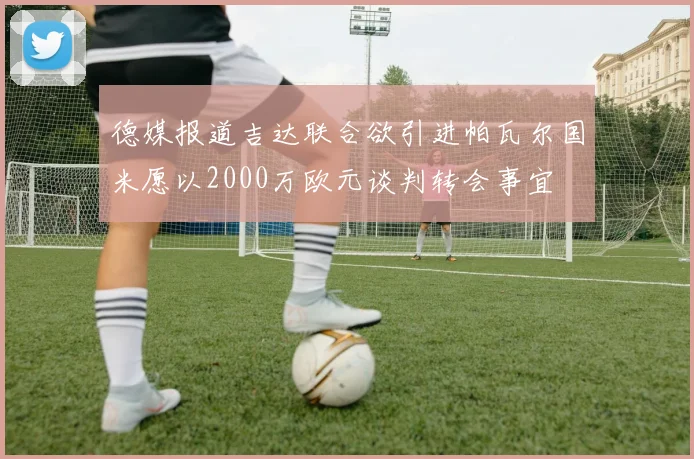 德媒报道吉达联合欲引进帕瓦尔国米愿以2000万欧元谈判转会事宜