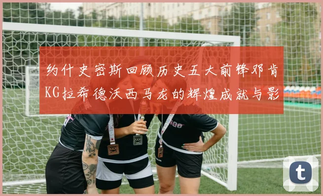 约什史密斯回顾历史五大前锋邓肯KG拉希德沃西马龙的辉煌成就与影响