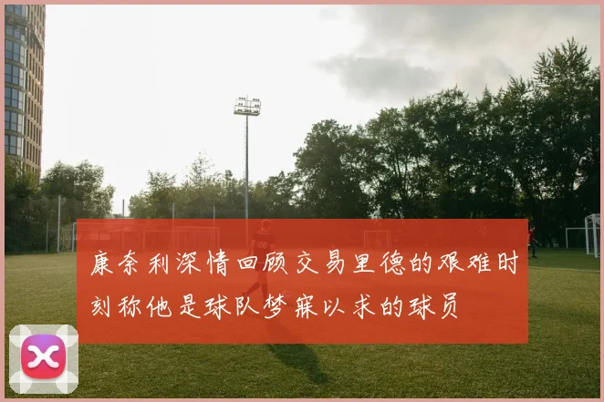 康奈利深情回顾交易里德的艰难时刻称他是球队梦寐以求的球员