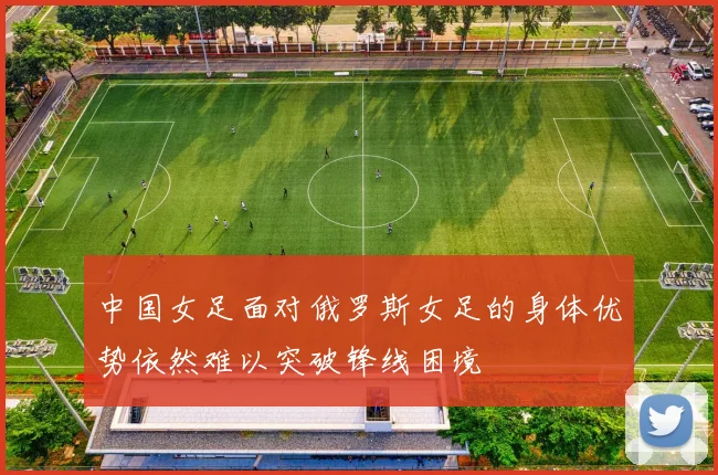 中国女足面对俄罗斯女足的身体优势依然难以突破锋线困境