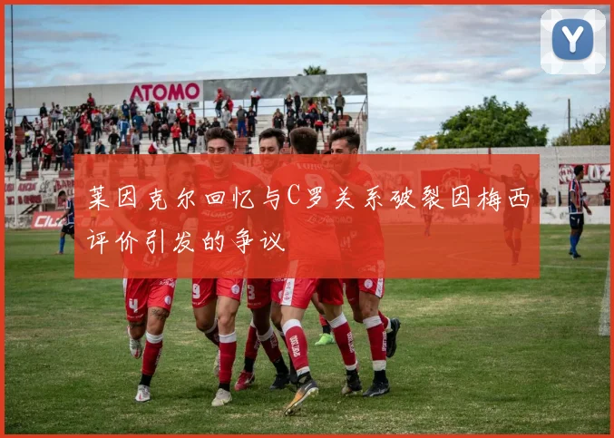莱因克尔回忆与C罗关系破裂因梅西评价引发的争议