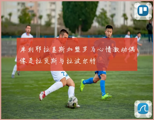 库利耶拉基斯加盟罗马心情激动偶像是拉莫斯与拉波尔特